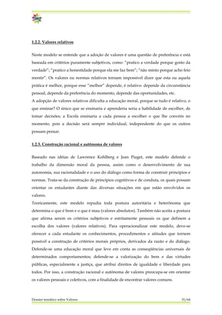 1.2.2. Valores relativos
Neste modelo se entende que a adoção de valores é uma questão de preferência e está
baseada em critérios puramente subjetivos, como: “pratico a verdade porque gosto da
verdade”; “pratico a honestidade porque ela me faz bem”; “não minto porque acho feio
mentir”. Os valores ou normas relativos tornam impossível dizer que esta ou aquela
prática é melhor, porque esse “melhor” depende, é relativo: depende da circunstância
pessoal, depende da preferência do momento, depende das oportunidades, etc.
A adopção de valores relativos dificulta a educação moral, porque se tudo é relativo, o
que ensinar? O único que se ensinaria e aprenderia seria a habilidade de escolher, de
tomar decisões; a Escola ensinaria a cada pessoa a escolher o que lhe convém no
momento, pois a decisão será sempre individual, independente do que os outros
possam pensar.
1.2.3. Construção racional e autônoma de valores
Dossier temático sobre Valores 31/64
Baseado nas idéias de Lawrence Kohlberg e Jean Piaget, este modelo defende o
trabalho da dimensão moral da pessoa, assim como o desenvolvimento de sua
autonomia, sua racionalidade e o uso do diálogo como forma de construir princípios e
normas. Trata-se da construção de princípios cognitivos e de conduta, os quais possam
orientar os estudantes diante das diversas situações em que estão envolvidos os
valores.
Teoricamente, este modelo repudia toda postura autoritária e heterônoma que
determina o que é bom e o que é mau (valores absolutos). Também não aceita a postura
que afirma serem os critérios subjetivos e estritamente pessoais os que definem a
escolha dos valores (valores relativos). Para operacionalizar este modelo, deve-se
oferecer a cada estudante os conhecimentos, procedimentos e atitudes que tornem
possível a construção de critérios morais próprios, derivados da razão e do diálogo.
Defende-se uma educação moral que leve em conta as conseqüências universais de
determinados comportamentos; defende-se a valorização do bem e das virtudes
públicas, especialmente a justiça, que atribui direitos de igualdade e liberdade para
todos. Por isso, a construção racional e autónoma de valores preocupa-se em orientar
os valores pessoais e coletivos, com a finalidade de encontrar valores comuns.
 