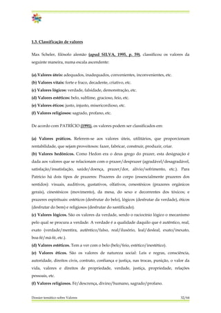 1.3. Classificação de valores
Max Scheler, filósofo alemão (apud SILVA, 1995, p. 59), classificou os valores da
seguinte maneira, numa escala ascendente:
(a).Valores úteis: adequados, inadequados, convenientes, inconvenientes, etc.
(b) Valores vitais: forte e fraco, decadente, criativo, etc.
(c) Valores lógicos: verdade, falsidade, demonstração, etc.
(d) Valores estéticos: belo, sublime, gracioso, feio, etc.
(e) Valores éticos: justo, injusto, misericordioso, etc.
(f) Valores religiosos: sagrado, profano, etc.
De acordo com PATRÍCIO (1991), os valores podem ser classificados em:
Dossier temático sobre Valores 32/64
(a) Valores práticos. Referem-se aos valores úteis, utilitários, que proporcionam
rentabilidade, que sejam proveitosos: fazer, fabricar, construir, produzir, criar.
(b) Valores hedônicos. Como Hedon era o deus grego do prazer, esta designação é
dada aos valores que se relacionam com o prazer/desprazer (agradável/desagradável,
satisfação/insatisfação, saúde/doença, prazer/dor, alívio/sofrimento, etc.). Para
Patrício há dois tipos de prazeres: Prazeres do corpo (essencialmente prazeres dos
sentidos): visuais, auditivos, gustativos, olfativos, cenestésicos (prazeres orgânicos
gerais), cinestésicos (movimento), da mesa, do sexo e decorrentes dos tóxicos; e
prazeres espirituais: estéticos (desfrutar do belo), lógicos (desfrutar da verdade), éticos
(desfrutar do bem) e religiosos (desfrutar do santificado).
(c) Valores lógicos. São os valores da verdade, sendo o raciocínio lógico o mecanismo
pelo qual se procura a verdade. A verdade é a qualidade daquilo que é autêntico, real,
exato (verdade/mentira, autêntico/falso, real/ilusório, leal/desleal, exato/inexato,
boa-fé/má-fé, etc.).
(d) Valores estéticos. Tem a ver com o belo (belo/feio, estético/inestético).
(e) Valores éticos. São os valores de natureza social: Leis e regras, consciência,
autoridade, direitos civis, contrato, confiança e justiça, nas trocas, punição, o valor da
vida, valores e direitos de propriedade, verdade, justiça, propriedade, relações
pessoais, etc.
(f) Valores religiosos. Fé/descrença, divino/humano, sagrado/profano.
 