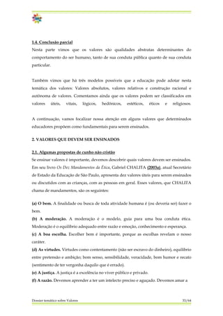 1.4. Conclusão parcial
Nesta parte vimos que os valores são qualidades abstratas determinantes do
comportamento do ser humano, tanto de sua conduta pública quanto de sua conduta
particular.
Também vimos que há três modelos possíveis que a educação pode adotar nesta
temática dos valores: Valores absolutos, valores relativos e construção racional e
autônoma de valores. Comentamos ainda que os valores podem ser classificados em
valores úteis, vitais, lógicos, hedônicos, estéticos, éticos e religiosos.
A continuação, vamos focalizar nossa atenção em alguns valores que determinados
educadores propõem como fundamentais para serem ensinados.
2. VALORES QUE DEVEM SER ENSINADOS
2.1. Algumas propostas de cunho não cristão
Se ensinar valores é importante, devemos descobrir quais valores devem ser ensinados.
Em seu livro Os Dez Mandamentos da Ética, Gabriel CHALITA (2003a), atual Secretário
de Estado da Educação de São Paulo, apresenta dez valores úteis para serem ensinados
ou discutidos com as crianças, com as pessoas em geral. Esses valores, que CHALITA
chama de mandamentos, são os seguintes:
Dossier temático sobre Valores 33/64
(a) O bem. A finalidade ou busca de toda atividade humana é (ou deveria ser) fazer o
bem.
(b) A moderação. A moderação é o modelo, guia para uma boa conduta ética.
Moderação é o equilíbrio adequado entre razão e emoção, conhecimento e esperança.
(c) A boa escolha. Escolher bem é importante, porque as escolhas revelam o nosso
caráter.
(d) As virtudes. Virtudes como contentamento (não ser escravo do dinheiro), equilíbrio
entre pretensão e ambição; bom senso, sensibilidade, veracidade, bom humor e recato
(sentimento de ter vergonha daquilo que é errado).
(e) A justiça. A justiça é a excelência no viver público e privado.
(f) A razão. Devemos aprender a ter um intelecto preciso e aguçado. Devemos amar a
 