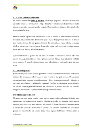 3.3. A idade e o ensino de valores
De acordo com LEWIS (2001, p. 127-128), as crianças pequenas (até cinco ou seis anos
de idade) ainda não aprenderam a noção de certo ou errado; elas obedecem por medo
das conseqüências ou para agradar os pais. O raciocínio ou discurso ético ainda não
tem muita influência.
Mais ou menos a partir dos sete anos de idade, a criança já possui uma consciência
moral em amadurecimento, de maneira que é capaz de julgar suas acções e as acções
dos outros através de um padrão interno de moralidade. Nessa idade, a criança
obedece não apenas pela motivação de agradar pais e professores; ela obedece porque
isso é correto e lhe traz felicidade pessoal.
Aproximadamente a partir dos 11 anos de idade a consciência moral está bem
desenvolvida, permitindo aos pais e professores um diálogo mais abstracto e sólido
sobre valores. O juvenil está preparado para identificar as motivações por trás dos
actos.
3.4.Conclusão parcial
Nesta última parte vimos que se aprendem valores vivendo num ambiente onde esses
valores são apreciados, observando-os nas pessoas e até pela recusa. Observamos
rapidamente que o ensino-aprendizagem de valores normalmente envolve três níveis
de instrução: o factual, o relacional e o pessoal. Finalmente, vimos que o aprendizado
de valores começa pela heteronomia (os outros são o padrão de valor da pessoa),
chegando à autonomia (a pessoa forma o seu padrão de valores).
Dossier temático sobre Valores 39/64
CONSIDERAÇÕES FINAIS
Na primeira parte deste ensaio vimos que os valores são qualidades abstratas que
determinam o comportamento humano. Afirmou-se que há três modelos possíveis que
a educação pode adotar nesta temática dos valores: Valores absolutos, valores relativos
e construção racional e autônoma de valores. Foi também afirmado que os valores
podem ser classificados em valores úteis, vitais, lógicos, hedônicos, estéticos, éticos e
religiosos.
 