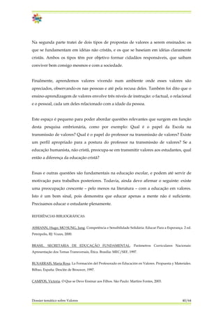 Na segunda parte tratei de dois tipos de propostas de valores a serem ensinados: os
que se fundamentam em idéias não cristãs, e os que se baseiam em idéias claramente
cristãs. Ambos os tipos têm por objetivo formar cidadãos responsáveis, que saibam
conviver bem consigo mesmos e com a sociedade.
Finalmente, aprendemos valores vivendo num ambiente onde esses valores são
apreciados, observando-os nas pessoas e até pela recusa deles. Também foi dito que o
ensino-aprendizagem de valores envolve três níveis de instrução: o factual, o relacional
e o pessoal, cada um deles relacionado com a idade da pessoa.
Este espaço é pequeno para poder abordar questões relevantes que surgem em função
desta pesquisa embrionária, como por exemplo: Qual é o papel da Escola na
transmissão de valores? Qual é o papel do professor na transmissão de valores? Existe
um perfil apropriado para a postura do professor na transmissão de valores? Se a
educação humanista, não cristã, preocupa-se em transmitir valores aos estudantes, qual
então a diferença da educação cristã?
Essas e outras questões são fundamentais na educação escolar, e podem até servir de
motivação para trabalhos posteriores. Todavia, ainda devo afirmar o seguinte: existe
uma preocupação crescente – pelo menos na literatura – com a educação em valores.
Isto é um bom sinal, pois demonstra que educar apenas a mente não é suficiente.
Precisamos educar o estudante plenamente.
REFERÊNCIAS BIBLIOGRÁFICAS:
ASMANN, Hugo; MO SUNG, Jung. Competência e Sensibilidade Solidária: Educar Para a Esperança. 2 ed.
Petrópolis, RJ: Vozes, 2000.
BRASIL. SECRETARIA DE EDUCAÇÃO FUNDAMENTAL. Parâmetros Curriculares Nacionais:
Apresentação dos Temas Transversais, Ética. Brasília: MEC/SEF, 1997.
BUXARRAIS, Maria Rosa. La Formación del Profesorado en Educación en Valores. Propuesta y Materiales.
Bilbao, España: Desclée de Brouwer, 1997.
Dossier temático sobre Valores 40/64
CAMPOS, Victoria. O Que se Deve Ensinar aos Filhos. São Paulo: Martins Fontes, 2003.
 