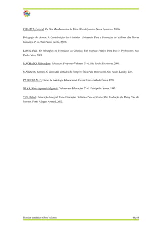 CHALITA, Gabriel. Os Dez Mandamentos da Ética. Rio de Janeiro: Nova Fronteira, 2003a.
Pedagogia do Amor: A Contribuição das Histórias Universais Para a Formação de Valores das Novas
Gerações. 2ª ed. São Paulo: Gente, 2003b.
LEWIS, Paul. 40 Princípios na Formação da Criança: Um Manual Prático Para Pais e Professores. São
Paulo: Vida, 2001.
MACHADO, Nilson José. Educação: Projetos e Valores. 3ª ed. São Paulo: Escrituras, 2000.
MARQUES, Ramiro. O Livro das Virtudes de Sempre: Ética Para Professores. São Paulo: Landy, 2001.
PATRÍCIO, M. F. Curso de Axiologia Educacional. Évora: Universidade Évora, 1991.
SILVA, Sônia Aparecida Ignacio. Valores em Educação. 3ª ed. Petrópolis: Vozes, 1995.
YUS, Rafael. Educação Integral: Uma Educação Holística Para o Século XXI. Tradução de Daisy Vaz de
Moraes. Porto Alegre: Artmed, 2002.
Dossier temático sobre Valores 41/64
 