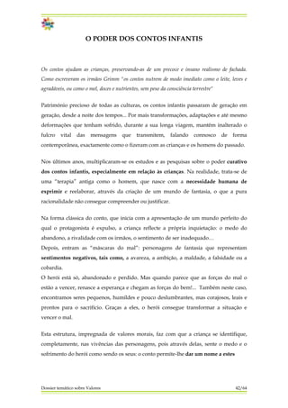 O PODER DOS CONTOS INFANTIS
Os contos ajudam as crianças, preservando-as de um precoce e insano realismo de fachada.
Como escreveram os irmãos Grimm "os contos nutrem de modo imediato como o leite, leves e
agradáveis, ou como o mel, doces e nutrientes, sem peso da consciência terrestre"
Património precioso de todas as culturas, os contos infantis passaram de geração em
geração, desde a noite dos tempos... Por mais transformações, adaptações e até mesmo
deformações que tenham sofrido, durante a sua longa viagem, mantêm inalterado o
fulcro vital das mensagens que transmitem, falando connosco de forma
contemporânea, exactamente como o fizeram com as crianças e os homens do passado.
Nos últimos anos, multiplicaram-se os estudos e as pesquisas sobre o poder curativo
dos contos infantis, especialmente em relação às crianças. Na realidade, trata-se de
uma “terapia” antiga como o homem, que nasce com a necessidade humana de
exprimir e reelaborar, através da criação de um mundo de fantasia, o que a pura
racionalidade não consegue compreender ou justificar.
Na forma clássica do conto, que inicia com a apresentação de um mundo perfeito do
qual o protagonista é expulso, a criança reflecte a própria inquietação: o medo do
abandono, a rivalidade com os irmãos, o sentimento de ser inadequado…
Depois, entram as “máscaras do mal”: personagens de fantasia que representam
sentimentos negativos, tais como, a avareza, a ambição, a maldade, a falsidade ou a
cobardia.
O herói está só, abandonado e perdido. Mas quando parece que as forças do mal o
estão a vencer, renasce a esperança e chegam as forças do bem!... Também neste caso,
encontramos seres pequenos, humildes e pouco deslumbrantes, mas corajosos, leais e
prontos para o sacrifício. Graças a eles, o herói consegue transformar a situação e
vencer o mal.
Dossier temático sobre Valores 42/64
Esta estrutura, impregnada de valores morais, faz com que a criança se identifique,
completamente, nas vivências das personagens, pois através delas, sente o medo e o
sofrimento do herói como sendo os seus: o conto permite-lhe dar um nome a estes
 