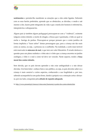 sentimentos e permite-lhe manifestar as emoções que a eles estão ligadas. Sofrendo
com os seus heróis preferidos, aprende que os obstáculos, as dúvidas, o medo e até
mesmo a dor, fazem parte integrante da vida e que a tarefa dos homens é enfrentá-los,
interpretá-los e ultrapassá-los.
Alguns pais (e também alguns pedagogos) preocupam-se com a “violência”, existente
nalguns contos infantis: a morte do dragão, a bruxa que é queimada, o lobo ao qual se
enche a barriga de pedras. Preocupam-se porque pensam que o conto justifica de
forma implícita o “fazer sofrer” destas personagens que, para a criança são tão reais
como as outras, ou seja, a princesa ou o coelhinho. Na realidade, a sorte mais terrível
está reservada às máscaras do mal, o que tem um valor liberatório. É errado deslocar a
questão para um plano realístico: o lobo não é o lobo que a criança encontra no jardim
zoológico, o lobo é o mal e como tal deve ser vencido. Neste aspecto, reside a força
moral dos contos infantis.
Sem dúvida, que os pais devem aprender a não criar ambiguidade e a não deixar
dúvidas. Um bom leitor conhece bem o seu público, ou seja, os pais deverão saber se a
criança é mais sensível a certos aspectos, conhecendo a sua fragilidade e, por isso,
sabendo acompanhá-la com pulso firme, dando à própria voz a entoação certa e deixar-
se, por seu lado, conquistar pela atitude de espanto adequada.
In: http://www.prenatal.pt/criancas/o-bem-estar/harmonia/o-poder-dos-contos-infantis.htm
Dossier temático sobre Valores 43/64
 
