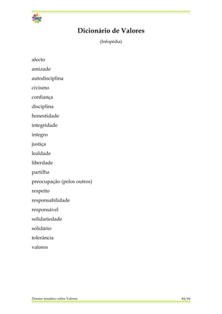 Dicionário de Valores
(Infopédia)
afecto
amizade
autodisciplina
civismo
confiança
disciplina
honestidade
integridade
integro
justiça
lealdade
liberdade
partilha
preocupação (pelos outros)
respeito
responsabilidade
responsável
solidariedade
solidário
tolerância
valores
Dossier temático sobre Valores 44/64
 