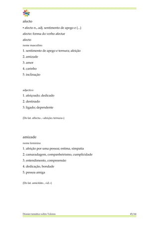 afecto
▪ afecto n., adj. sentimento de apego e (...)
afecto: forma do verbo afectar
afecto
nome masculino
1. sentimento de apego e ternura; afeição
2. amizade
3. amor
4. carinho
5. inclinação
adjectivo
1. afeiçoado; dedicado
2. destinado
3. ligado; dependente
(Do lat. affectu-, «afeição; ternura»)
amizade
nome feminino
1. afeição por uma pessoa; estima, simpatia
2. camaradagem, companheirismo, cumplicidade
3. entendimento, compreensão
4. dedicação, bondade
5. pessoa amiga
(Do lat. amicitáte-, «id.»)
Dossier temático sobre Valores 45/64
 