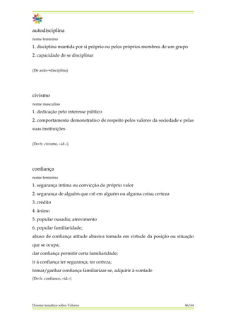 autodisciplina
nome feminino
1. disciplina mantida por si próprio ou pelos próprios membros de um grupo
2. capacidade de se disciplinar
(De auto-+disciplina)
civismo
nome masculino
1. dedicação pelo interesse público
2. comportamento demonstrativo de respeito pelos valores da sociedade e pelas
suas instituições
(Do fr. civisme, «id.»)
confiança
nome feminino
1. segurança íntima ou convicção do próprio valor
2. segurança de alguém que crê em alguém ou alguma coisa; certeza
3. crédito
4. ânimo
5. popular ousadia; atrevimento
6. popular familiaridade;
abuso de confiança atitude abusiva tomada em virtude da posição ou situação
que se ocupa;
dar confiança permitir certa familiaridade;
ir à confiança ter segurança, ter certeza;
tomar/ganhar confiança familiarizar-se, adquirir à-vontade
(Do fr. confiance, «id.»)
Dossier temático sobre Valores 46/64
 