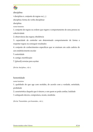 disciplina
▪ disciplina n. conjunto de regras ou (...)
disciplina: forma do verbo disciplinar
disciplina
nome feminino
1. conjunto de regras ou ordens que regem o comportamento de uma pessoa ou
colectividade
2. observância das regras; obediência
3. capacidade de controlar um determinado comportamento de forma a
respeitar regras ou conseguir resultados
4. conjunto de conhecimentos específicos que se ensinam em cada cadeira de
um estabelecimento escolar
5. autoridade
6. castigo; mortificação
7. [plural] correias para açoitar
(Do lat. disciplina-, «id.»)
honestidade
nome feminino
1. qualidade do que age com rectidão, de acordo com a verdade, seriedade,
probidade
2. característica daquele que é sincero, e em quem se pode confiar, lealdade
3. antiquado decoro, compostura, recato, modéstia
(Do lat. *honestitáte-, por honestáte-, «id.»)
Dossier temático sobre Valores 47/64
 