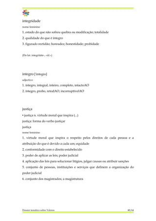 integridade
nome feminino
1. estado do que não sofreu quebra ou modificação; totalidade
2. qualidade do que é íntegro
3. figurado rectidão; honradez; honestidade; probidade
(Do lat. integritáte-, «id.»)
integro ['integro]
adjectivo
1. íntegro, integral, inteiro, completo, intactoAO
2. íntegro, probo, retodAO, incorruptívelAO
justiça
▪ justiça n. virtude moral que inspira (...)
justiça: forma do verbo justiçar
justiça
nome feminino
1. virtude moral que inspira o respeito pelos direitos de cada pessoa e a
atribuição do que é devido a cada um; equidade
2. conformidade com o direito estabelecido
3. poder de aplicar as leis; poder judicial
4. aplicação das leis para solucionar litígios, julgar causas ou atribuir sanções
5. conjunto de pessoas, instituições e serviços que definem a organização do
poder judicial
6. conjunto dos magistrados; a magistratura
Dossier temático sobre Valores 48/64
 
