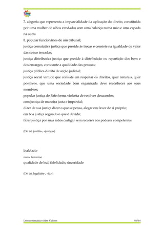 7. alegoria que representa a imparcialidade da aplicação do direito, constituída
por uma mulher de olhos vendados com uma balança numa mão e uma espada
na outra
8. popular funcionários de um tribunal;
justiça comutativa justiça que preside às trocas e consiste na igualdade de valor
das coisas trocadas;
justiça distributiva justiça que preside à distribuição ou repartição dos bens e
dos encargos, consoante a qualidade das pessoas;
justiça pública direito de acção judicial;
justiça social virtude que consiste em respeitar os direitos, quer naturais, quer
positivos, que uma sociedade bem organizada deve reconhecer aos seus
membros;
popular justiça de Fafe forma violenta de resolver desacordos;
com justiça de maneira justa e imparcial;
dizer de sua justiça dizer o que se pensa, alegar em favor de si próprio;
em boa justiça segundo o que é devido;
fazer justiça por suas mãos castigar sem recorrer aos poderes competentes
(Do lat. justitìa-, «justiça»)
lealdade
nome feminino
qualidade de leal; fidelidade; sinceridade
(Do lat. legalitáte-, «id.»)
Dossier temático sobre Valores 49/64
 