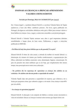 ENSINAR AS CRIANÇAS A BRINCAR APRENDENDO
VALORES E BONS HÁBITOS
Enviado por Domingo, Maio 16 @ 14:34:40 CEST por Amaral
Em «Vamos Jogar!», o pediatra Eduard Estivill e a escritora Yolanda Sáenz de Tejada
ajudam-no a fazer dos filhos «melhores pessoas». No livro, agora publicado em
Portugal, divulgam-se actividades didácticas entre pais e filhos para ensinar valores e
bons hábitos às crianças. Leia, a seguir, a entrevista concedida a um jornal português.
Eduard Estivill e Yolanda Tejada assinam uma obra à qual emprestam distintas
sensibilidades e largas doses de bom senso. Publicamos, a seguir, a entrevista
publicada no DESTAK.
- Os filhos de hoje têm piores hábitos que os do passado? E os pais?
Eduard Estivill: O ritmo de vida actual, a entrada da mulher no mundo laboral e a
diminuição do número de irmãos por família condicionaram a superprotecção dos
filhos, sobretudo nos hábitos essenciais: sono, alimentação, higiene, comunicação. Os
pais do passado não eram melhores que os de hoje, que simplesmente têm menos
tempo, mas preocupavam-se mais com a educação.
- No prefácio diz ter esperança de «aproximar as crianças dos adultos ou ao
contrário». Os adultos não devem perder a capacidade de sonhar?
Yolanda Tejada: Que não percamos a capacidade de surpresa, que voltemos a ter a
ilusão por pequenas coisas, que voltemos a jogar e a rir muito. Uma criança ri mais 80%
que um adulto.
- As crianças só aprendem jogando?
Eduard Estivill: A educação é um conjunto de hábitos e normas sociais necessários à
vida em sociedade. Educar as crianças é ensinar estas normas que depois farão com
Dossier temático sobre Valores 5/64
 