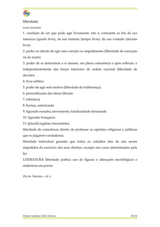 liberdade
nome feminino
1. condição do ser que pode agir livremente, isto é, consoante as leis da sua
natureza (queda livre), da sua fantasia (tempo livre), da sua vontade (decisão
livre)
2. poder ou direito de agir sem coerção ou impedimento (liberdade de execução
ou de acção)
3. poder de se determinar a si mesmo, em plena consciência e após reflexão, e
independentemente das forças interiores de ordem racional (liberdade de
decisão)
4. livre arbítrio
5. poder de agir sem motivo (liberdade de indiferença)
6. personificação das ideias liberais
7. tolerância
8. licença, autorização
9. figurado ousadia; atrevimento; familiaridade demasiada
10. figurado franqueza
11. [plural] regalias; imunidades;
liberdade de consciência direito de professar as opiniões religiosas e políticas
que se julgarem verdadeiras;
liberdade individual garantia que todos os cidadãos têm de não serem
impedidos do exercício dos seus direitos, excepto nos casos determinados pela
lei;
LITERATURA liberdade poética uso de figuras e alterações morfológicas e
sintácticas em poesia
(Do lat. libertáte-, «id.»)
Dossier temático sobre Valores 50/64
 