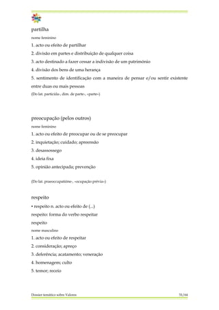 partilha
nome feminino
1. acto ou efeito de partilhar
2. divisão em partes e distribuição de qualquer coisa
3. acto destinado a fazer cessar a indivisão de um património
4. divisão dos bens de uma herança
5. sentimento de identificação com a maneira de pensar e/ou sentir existente
entre duas ou mais pessoas
(Do lat. particùla-, dim. de parte-, «parte»)
preocupação (pelos outros)
nome feminino
1. acto ou efeito de preocupar ou de se preocupar
2. inquietação; cuidado; apreensão
3. desassossego
4. ideia fixa
5. opinião antecipada; prevenção
(Do lat. praeoccupatióne-, «ocupação prévia»)
respeito
▪ respeito n. acto ou efeito de (...)
respeito: forma do verbo respeitar
respeito
nome masculino
1. acto ou efeito de respeitar
2. consideração; apreço
3. deferência; acatamento; veneração
4. homenagem; culto
5. temor; receio
Dossier temático sobre Valores 51/64
 