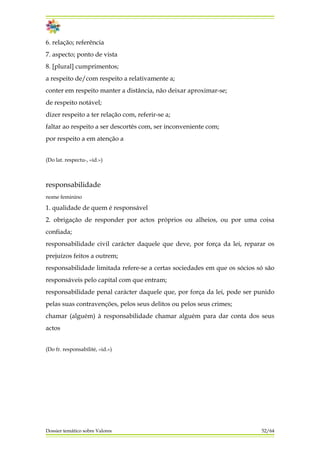 6. relação; referência
7. aspecto; ponto de vista
8. [plural] cumprimentos;
a respeito de/com respeito a relativamente a;
conter em respeito manter a distância, não deixar aproximar-se;
de respeito notável;
dizer respeito a ter relação com, referir-se a;
faltar ao respeito a ser descortês com, ser inconveniente com;
por respeito a em atenção a
(Do lat. respectu-, «id.»)
responsabilidade
nome feminino
1. qualidade de quem é responsável
2. obrigação de responder por actos próprios ou alheios, ou por uma coisa
confiada;
responsabilidade civil carácter daquele que deve, por força da lei, reparar os
prejuízos feitos a outrem;
responsabilidade limitada refere-se a certas sociedades em que os sócios só são
responsáveis pelo capital com que entram;
responsabilidade penal carácter daquele que, por força da lei, pode ser punido
pelas suas contravenções, pelos seus delitos ou pelos seus crimes;
chamar (alguém) à responsabilidade chamar alguém para dar conta dos seus
actos
(Do fr. responsabilité, «id.»)
Dossier temático sobre Valores 52/64
 