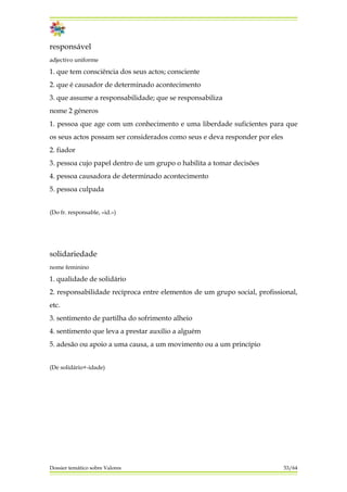 responsável
adjectivo uniforme
1. que tem consciência dos seus actos; consciente
2. que é causador de determinado acontecimento
3. que assume a responsabilidade; que se responsabiliza
nome 2 géneros
1. pessoa que age com um conhecimento e uma liberdade suficientes para que
os seus actos possam ser considerados como seus e deva responder por eles
2. fiador
3. pessoa cujo papel dentro de um grupo o habilita a tomar decisões
4. pessoa causadora de determinado acontecimento
5. pessoa culpada
(Do fr. responsable, «id.»)
solidariedade
nome feminino
1. qualidade de solidário
2. responsabilidade recíproca entre elementos de um grupo social, profissional,
etc.
3. sentimento de partilha do sofrimento alheio
4. sentimento que leva a prestar auxílio a alguém
5. adesão ou apoio a uma causa, a um movimento ou a um princípio
(De solidário+-idade)
Dossier temático sobre Valores 53/64
 