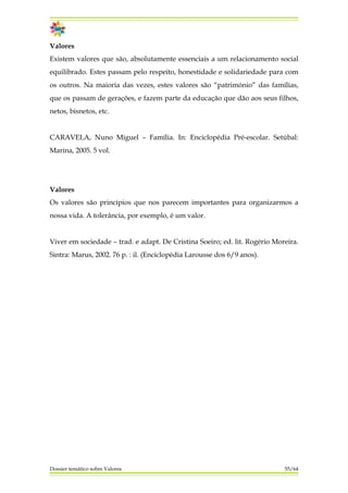 Valores
Existem valores que são, absolutamente essenciais a um relacionamento social
equilibrado. Estes passam pelo respeito, honestidade e solidariedade para com
os outros. Na maioria das vezes, estes valores são “património” das famílias,
que os passam de gerações, e fazem parte da educação que dão aos seus filhos,
netos, bisnetos, etc.
CARAVELA, Nuno Miguel – Família. In: Enciclopédia Pré-escolar. Setúbal:
Marina, 2005. 5 vol.
Valores
Os valores são princípios que nos parecem importantes para organizarmos a
nossa vida. A tolerância, por exemplo, é um valor.
Viver em sociedade – trad. e adapt. De Cristina Soeiro; ed. lit. Rogério Moreira.
Sintra: Marus, 2002. 76 p. : il. (Enciclopédia Larousse dos 6/9 anos).
Dossier temático sobre Valores 55/64
 