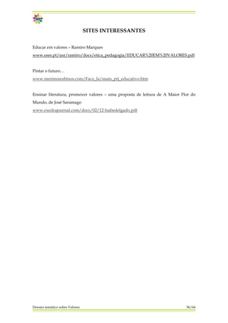 SITES INTERESSANTES
Educar em valores – Ramiro Marques
www.eses.pt/usr/ramiro/docs/etica_pedagogia/EDUCAR%20EM%20VALORES.pdf
Pintar o futuro…
www.meninosrabinos.com/Faco_la/main_prj_educativo.htm
Ensinar literatura, promover valores – uma proposta de leitura de A Maior Flor do
Mundo, de José Saramago
www.exedrajournal.com/docs/02/12-Isabedelgado.pdf
Dossier temático sobre Valores 56/64
 