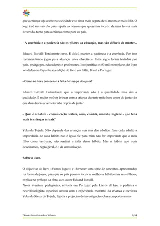 que a criança seja aceite na sociedade e se sinta mais segura de si mesma e mais feliz. O
jogo é só um veículo para repetir as normas que queremos incutir, de uma forma mais
divertida, tanto para a criança como para os pais.
- A coerência e a paciência são os pilares da educação, mas são difíceis de manter...
Eduard Estivill: Totalmente certo. É difícil manter a paciência e a coerência. Por isso
recomendamos jogos para alcançar estes objectivos. Estes jogos foram testados por
pais, pedagogos, educadores e professores. Isso justifica os 80 mil exemplares do livro
vendidos em Espanha e a edição do livro em Itália, Brasil e Portugal.
- Como se deve contornar a falta de tempo dos pais?
Eduard Estivill: Entendendo que o importante não é a quantidade mas sim a
qualidade. É muito melhor brincar com a criança durante meia hora antes do jantar do
que duas horas a ver televisão depois de jantar.
- Qual é o hábito - comunicação, leitura, sono, comida, conduta, higiene - que falta
mais às crianças actuais?
Yolanda Tejada: Não depende das crianças mas sim dos adultos. Para cada adulto a
importância de cada hábito não é igual. Se para mim não for importante que o meu
filho coma verduras, não sentirei a falta desse hábito. Mas o hábito que mais
descuramos, regra geral, é o da comunicação.
Sobre o livro.
O objectivo do livro «Vamos Jogar!» é «fornecer uma série de conceitos, apresentados
na forma de jogos, para que os pais possam inculcar melhores hábitos nos seus filhos»,
explica no prólogo da obra, o co-autor Eduard Estivill.
Nesta aventura pedagógica, editada em Portugal pela Livros d'Hoje, o pediatra e
neurofisiologista espanhol contou com a experiência maternal da criativa e escritora
Yolanda Sáenz de Tejada, ligada a projectos de investigação sobre comportamentos
Dossier temático sobre Valores 6/64
 