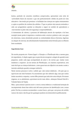 infantis.
Juntos, partindo de conceitos científicos comprovados, apresentam uma série de
«actividades fáceis de executar e que são particularmente válidas do ponto de vista
educativo». Isto tendo por premissa «a facilidade das crianças em captar ensinamentos
e copiar os padrões de conduta dos adultos». É que os petizes não nascem ensinados e
cabe aos progenitores apontar as direcções a seguir no sentido de aprenderem a
«movimentar-se pela vida com segurança e responsabilidade».
A transmissão de valores, o processo de habituação através da repetição e do bom
exemplo (neste ponto é imperiosa a coerência entre a teoria e prática) e até o seu grau
de estoicismo, nunca desistindo perante as contrariedades (leia-se berrarias, lágrimas
ou ataques de nervos), são absolutamente fundamentais nesta fórmula para se obterem
bons resultados.
Ingredientes base
Na receita proposta em «Vamos Jogar!» a Emoção e a Planificação têm o mesmo grau
de importância. A dupla sugere que os pais devem recuperar a alegria de quando eram
pequenos, sendo cada jogo acompanhado de amor e do sorriso que «tantas vezes
tendemos a esquecer». Já em termos de Planificação, «se criarmos expectativas, será
mais fácil que as crianças desfrutem», como quem tem um objectivo em mente e sente a
inerente satisfação quando consegue realizá-lo.
Neste moroso processo é certo e sabido que «não somos infalíveis». «Os pais que se
equivocam são mais humanos. Se assumirmos que não sabemos algo, mas que vamos
tentar encontrar a resposta, o nosso filho pensará que tudo tem uma solução. Os nossos
enganos, se os admitirmos, aproximar-nos-ão mais deles», afiançam Eduard Estivill e
Yolanda Sáenz de Tejada.
Mais, «para ensinar é preciso ouvir» e rever a nossa infância e a tradicional sensação de
incompreensão dessa fase etária será útil nesse processo de identificação com a nossa
prole. Por fim, os autores recomendam «o amor louco», pois que «um pouco de carinho
nunca é de mais e não há que ter quaisquer pudores em demonstrá-lo publicamente.
Dossier temático sobre Valores 7/64
 