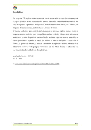 Bons hábitos
Ao longo de 277 páginas aprendemos que esse acto essencial na vida das crianças que é
o Jogo é possível de ser explorado no sentido educativo e meramente recreativo. Na
lista de jogos há a promessa da aquisição de bons hábitos na Comida, de Conduta, de
Higiene, de Comunicação, de Estudo, de Leitura e de Sono.
O mesmo será dizer que, em jeito de brincadeira, se aprende a pôr a mesa, a comer o
pequeno-almoço sozinho, a ser pontual às refeições, a não ter ciúmes, a ser altruísta, a
valorizar a prática desportiva, a tomar banho sozinho, a gerir o tempo, a escolher a
roupa para vestir, a perder o medo do médico, a não ter vergonha, a dar valor à
família, a gostar de estudar, a treinar a memória, a explorar o talento artístico ou a
adormecer sozinho. Tudo porque, como disse um dia Allan Bloom, «a educação é o
movimento da obscuridade em direcção à luz».
Vera Valadas Ferreira | DESTAK
19 | 04 | 2010
In: www.fersap.pt/fersap/modules.php?name=News&file=article&sid=844
Dossier temático sobre Valores 8/64
 