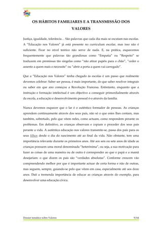 OS HÁBITOS FAMILIARES E A TRANSMISSÃO DOS
VALORES
Justiça, igualdade, tolerância… São palavras que cada dia mais se escutam nas escolas.
A “Educação nos Valores” já está presente no curriculum escolar, mas isso não é
suficiente. Ficar no nível teórico não serve de nada. E, na prática, esquecemos
frequentemente que palavras tão grandiosas como “Empatia” ou “Respeito” se
traduzem em premissas tão singelas como “não atirar papéis para o chão”, “ceder o
assento a quem mais o necessite” ou “abrir a porta a quem vai carregado”.
Que a “Educação nos Valores” tenha chegado às escolas é um passo que realmente
devemos celebrar: Saber ser pessoa, é mais importante, do que saber resolver integrais
ou saber em que ano começou a Revolução Francesa. Entretanto, enquanto que a
instrução e formação intelectual é um objectivo a conseguir primordialmente através
da escola, a educação e desenvolvimento pessoal é-o através da família.
Nunca devemos esquecer que o lar é o autêntico formador de pessoas. As crianças
aprendem continuamente através dos seus pais, não só o que estes lhes contam, mas
também, sobretudo, pelo que vêem neles, como actuam, como respondem perante os
problemas. Em definitivo, as crianças observam e copiam o proceder dos seus pais
perante a vida. A autêntica educação nos valores transmite-se, passa dos pais para os
seus filhos desde o dia do nascimento até ao final da vida. Não obstante, tem uma
importância relevante durante os primeiros anos. Até aos seis ou sete anos de idade as
crianças possuem uma moral denominada “heterónima”, ou seja, a sua motivação para
fazer as coisas de uma maneira ou de outra é corresponder ao que o papá e a mamã
desejariam: o que dizem os pais são “verdades absolutas”. Conforme crescem vão
compreendendo melhor por que é importante actuar de certa forma e não de outras,
mas seguem, sempre, guiando-se pelo que vêem em casa, especialmente até aos doze
anos. Daíí a tremenda importância de educar as crianças através do exemplo, para
desenvolver uma educação cívica.
Dossier temático sobre Valores 9/64
 