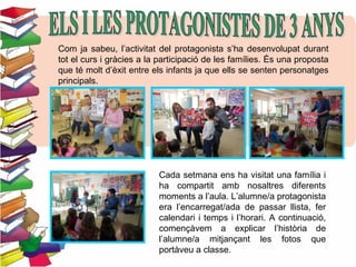 Com ja sabeu, l’activitat del protagonista s’ha desenvolupat durant
tot el curs i gràcies a la participació de les famílies. És una proposta
que té molt d’èxit entre els infants ja que ells se senten personatges
principals.
Cada setmana ens ha visitat una família i
ha compartit amb nosaltres diferents
moments a l’aula. L’alumne/a protagonista
era l’encarregat/ada de passar llista, fer
calendari i temps i l’horari. A continuació,
començàvem a explicar l’història de
l’alumne/a mitjançant les fotos que
portàveu a classe.
 