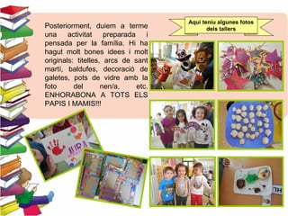 Posteriorment, duiem a terme
una activitat preparada i
pensada per la família. Hi ha
hagut molt bones idees i molt
originals: titelles, arcs de sant
martí, baldufes, decoració de
galetes, pots de vidre amb la
foto del nen/a, etc.
ENHORABONA A TOTS ELS
PAPIS I MAMIS!!!
Aquí teníu algunes fotos
dels tallers
 