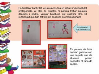En finalitzar l’activitat, els alumnes fan un dibuix individual del
protagonista. Al bloc de feinetes hi podreu trobar aquests
dibuixos i podreu valorar l’evolució del vostre/a fill/a. El
recorregut que han fet tots els alumnes és impressionant.
Els plafons de fotos
quedan guardats en
una carpeta que els
alumnes poden
consultar al racó de
contes.
EL DIBUIX DEL
PROTAGONISTA
 
