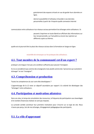 gratuitement des espaces virtuels en vue de garder leurs données en
                                ligne.

                                donne la possibilité à l'utilisateur d'accéder à ses données
                                personnelles à partir de n'importe quelle connexion Internet



commuication entre utilisateurs=Les réseaux sociaux permettent les échanges entre utilisateurs. Ils

                                peuvent s'exprimer en toute liberté en affichant des informations sur
                                leur vie personnelle, sur l'actualité ou encore leur opinion sur
                                différents sujets ou thèmes.



quelle est et pourrait être la place des réseaux sociaux dans la formation en langue en ligne



                      ensemble de remarques sur les pratiques des utilisateurs.


4.1. Tout membre de la communauté est-il un expert ?
pratiquer une langue n'est pas une condition suffisante pour pouvoir l'enseigner.

Ils ne se considèrent pas comme des enseignants mais plutôt comme des "personnes qui souhaitent
échanger" et non "enseigner".


4.3. Compréhension et production
Toutes les competences du cecr sont elles developpees ?

L'apprentissage de la L2 reste un objectif secondaire par rapport à la volonté de développer des
"échanges" entre utilisateurs.


4.4. Participation et motivation aléatoires
Dans ces sites, le temps de consultation des ressources, la fréquence de participation aux clavardages
et le nombre d'exercices réalisés ne sont pas imposés.

La curiosité semble constituer leur première motivation pour s'inscrire sur ce type de site. Nous
n'avons pas perçu, lors de nos échanges, d'engagement pédagogique des participants.




5.1. Le rôle d'apprenant
 