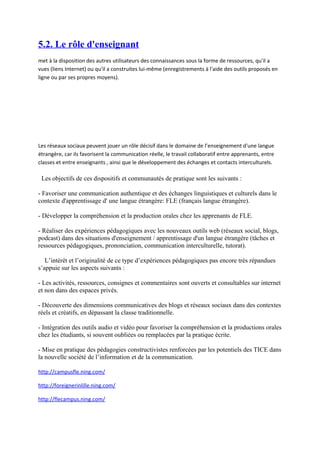 5.2. Le rôle d'enseignant
met à la disposition des autres utilisateurs des connaissances sous la forme de ressources, qu'il a
vues (liens Internet) ou qu'il a construites lui-même (enregistrements à l'aide des outils proposés en
ligne ou par ses propres moyens).




Les réseaux sociaux peuvent jouer un rôle décisif dans le domaine de l’enseignement d'une langue
étrangère, car ils favorisent la communication réelle, le travail collaboratif entre apprenants, entre
classes et entre enseignants , ainsi que le développement des échanges et contacts interculturels.

 Les objectifs de ces dispositifs et communautés de pratique sont les suivants :

- Favoriser une communication authentique et des échanges linguistiques et culturels dans le
contexte d'apprentissage d' une langue étrangère: FLE (français langue étrangère).

- Développer la compréhension et la production orales chez les apprenants de FLE.

- Réaliser des expériences pédagogiques avec les nouveaux outils web (réseaux social, blogs,
podcast) dans des situations d'enseignement / apprentissage d'un langue étrangère (tâches et
ressources pédagogiques, prononciation, communication interculturelle, tutorat).

   L’intérêt et l’originalité de ce type d’expériences pédagogiques pas encore très répandues
s’appuie sur les aspects suivants :

- Les activités, ressources, consignes et commentaires sont ouverts et consultables sur internet
et non dans des espaces privés.

- Découverte des dimensions communicatives des blogs et réseaux sociaux dans des contextes
réels et créatifs, en dépassant la classe traditionnelle.

- Intégration des outils audio et vidéo pour favoriser la compréhension et la productions orales
chez les étudiants, si souvent oubliées ou remplacées par la pratique écrite.

- Mise en pratique des pédagogies constructivistes renforcées par les potentiels des TICE dans
la nouvelle société de l’information et de la communication.

http://campusfle.ning.com/

http://foreignerinlille.ning.com/

http://flecampus.ning.com/
 