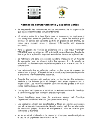 Normas de comportamiento y aspectos varios
• Se respetarán las indicaciones de los voluntarios de la organización
que estarán identificados convenientemente
• 15 minutos antes de la hora fijada para un encuentro, los capitanes, y
sus delegados deberán presentarse en la mesa de control para
efectuar el sorteo del siguiente partido en presencia del árbitro, así
como para recoger actas y obtener información del siguiente
encuentro.
• Para la gestión del Torneo se dispondrá de la app móvil ‘FERUGBY
TORNEOS’ para los sistemas iOS y Android, desarrollada por Toools. La
descarga de la aplicación es gratuita desde las tiendas de aplicaciones.
• Se habilitará una zona de atención sanitaria instalada en un hospital
de campaña, que se situará entre los campos 1 y 2, donde se
atenderán las lesiones que se pudieran producir en el transcurso de la
competición.
• Los calentamientos se deberán realizar en las zonas de ensayo, sin
interrumpir el juego. Sólo podrán hacer uso los equipos que disputarán
el encuentro inmediatamente posterior.
• Durante los partidos sólo podrán estar en las bandas los asistentes
médicos y los linieres junto al delegado de campo impuesto por la
organización. Los reservas deberán colocarse en las gradas o en otras
zonas habilitadas para tal fin
• Los equipos participantes al terminar un encuentro deberán desalojar
el terreno de juego con la mayor brevedad posible.
• Estará habilitada una zona de acampada dentro del Complejo
Deportivo Ciudad de Valladolid (ver plano orientativo)
• Los vestuarios deben ser desalojados y libres de objetos personales
tras el cambio de indumentaria. Ningún equipo del Torneo dispondrá
de vestuario propio durante el campeonato, solo se usarán para
cambiarse y ducharse
• No se permitirá el abandono de basura en el recinto, siendo obligatorio
el uso de las papeleras destinadas a tal fin.
 