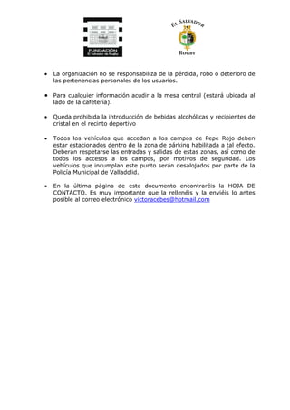 • La organización no se responsabiliza de la pérdida, robo o deterioro de
las pertenencias personales de los usuarios.
• Para cualquier información acudir a la mesa central (estará ubicada al
lado de la cafetería).
• Queda prohibida la introducción de bebidas alcohólicas y recipientes de
cristal en el recinto deportivo
• Todos los vehículos que accedan a los campos de Pepe Rojo deben
estar estacionados dentro de la zona de párking habilitada a tal efecto.
Deberán respetarse las entradas y salidas de estas zonas, así como de
todos los accesos a los campos, por motivos de seguridad. Los
vehículos que incumplan este punto serán desalojados por parte de la
Policía Municipal de Valladolid.
• En la última página de este documento encontraréis la HOJA DE
CONTACTO. Es muy importante que la rellenéis y la enviéis lo antes
posible al correo electrónico victoracebes@hotmail.com
 