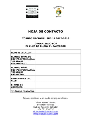 HOJA DE CONTACTO
TORNEO NACIONAL SUB 14 2017-2018
ORGANIZADO POR
EL CLUB DE RUGBY EL SALVADOR
NOMBRE DEL CLUB:
NUMERO TOTAL DE
EQUIPOS POR CLUB AL
TORNEO DE
RENDIMIENTO
NUMERO TOTAL
EQUIPOS POR CLUB AL
TORNEO DE
PROMOCIÓN
RESPONSABLE DEL
CLUB:
E- MAIL DE
CONTACTO:
TELÉFONO CONTACTO:
Saludos cordiales y un fuerte abrazo para todos.
Víctor Acebes Citores
Secretario Técnico
Club de Rugby El Salvador
+34 671 636 792
victoracebes@hotmail.com
info@rugbyelsalvador.com
 