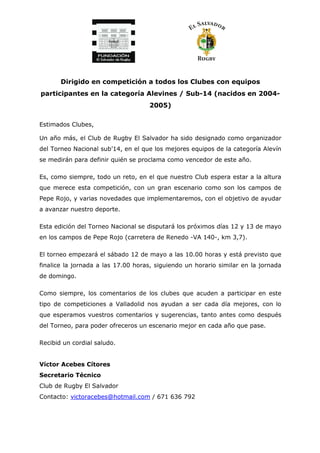 Dirigido en competición a todos los Clubes con equipos
participantes en la categoría Alevines / Sub-14 (nacidos en 2004-
2005)
Estimados Clubes,
Un año más, el Club de Rugby El Salvador ha sido designado como organizador
del Torneo Nacional sub’14, en el que los mejores equipos de la categoría Alevín
se medirán para definir quién se proclama como vencedor de este año.
Es, como siempre, todo un reto, en el que nuestro Club espera estar a la altura
que merece esta competición, con un gran escenario como son los campos de
Pepe Rojo, y varias novedades que implementaremos, con el objetivo de ayudar
a avanzar nuestro deporte.
Esta edición del Torneo Nacional se disputará los próximos días 12 y 13 de mayo
en los campos de Pepe Rojo (carretera de Renedo -VA 140-, km 3,7).
El torneo empezará el sábado 12 de mayo a las 10.00 horas y está previsto que
finalice la jornada a las 17.00 horas, siguiendo un horario similar en la jornada
de domingo.
Como siempre, los comentarios de los clubes que acuden a participar en este
tipo de competiciones a Valladolid nos ayudan a ser cada día mejores, con lo
que esperamos vuestros comentarios y sugerencias, tanto antes como después
del Torneo, para poder ofreceros un escenario mejor en cada año que pase.
Recibid un cordial saludo.
Víctor Acebes Cítores
Secretario Técnico
Club de Rugby El Salvador
Contacto: victoracebes@hotmail.com / 671 636 792
 