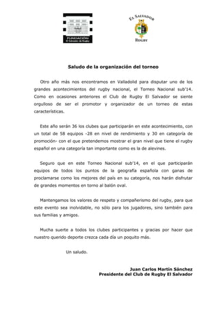 Saludo de la organización del torneo
Otro año más nos encontramos en Valladolid para disputar uno de los
grandes acontecimientos del rugby nacional, el Torneo Nacional sub’14.
Como en ocasiones anteriores el Club de Rugby El Salvador se siente
orgulloso de ser el promotor y organizador de un torneo de estas
características.
Este año serán 36 los clubes que participarán en este acontecimiento, con
un total de 58 equipos -28 en nivel de rendimiento y 30 en categoría de
promoción- con el que pretendemos mostrar el gran nivel que tiene el rugby
español en una categoría tan importante como es la de alevines.
Seguro que en este Torneo Nacional sub’14, en el que participarán
equipos de todos los puntos de la geografía española con ganas de
proclamarse como los mejores del país en su categoría, nos harán disfrutar
de grandes momentos en torno al balón oval.
Mantengamos los valores de respeto y compañerismo del rugby, para que
este evento sea inolvidable, no sólo para los jugadores, sino también para
sus familias y amigos.
Mucha suerte a todos los clubes participantes y gracias por hacer que
nuestro querido deporte crezca cada día un poquito más.
Un saludo.
Juan Carlos Martín Sánchez
Presidente del Club de Rugby El Salvador
 