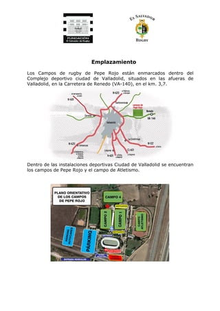 Emplazamiento
Los Campos de rugby de Pepe Rojo están enmarcados dentro del
Complejo deportivo ciudad de Valladolid, situados en las afueras de
Valladolid, en la Carretera de Renedo (VA-140), en el km. 3,7.
Dentro de las instalaciones deportivas Ciudad de Valladolid se encuentran
los campos de Pepe Rojo y el campo de Atletismo.
 