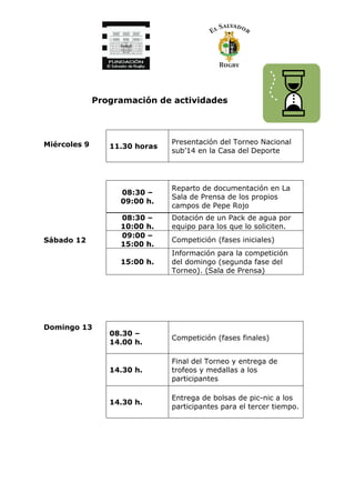 Programación de actividades
Miércoles 9
Sábado 12
Domingo 13
11.30 horas
Presentación del Torneo Nacional
sub’14 en la Casa del Deporte
08:30 –
09:00 h.
Reparto de documentación en La
Sala de Prensa de los propios
campos de Pepe Rojo
08:30 –
10:00 h.
Dotación de un Pack de agua por
equipo para los que lo soliciten.
09:00 –
15:00 h.
Competición (fases iniciales)
15:00 h.
Información para la competición
del domingo (segunda fase del
Torneo). (Sala de Prensa)
08.30 –
14.00 h.
Competición (fases finales)
14.30 h.
Final del Torneo y entrega de
trofeos y medallas a los
participantes
14.30 h.
Entrega de bolsas de pic-nic a los
participantes para el tercer tiempo.
 
