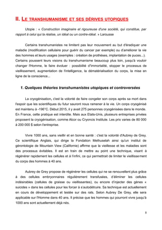 II. LE TRANSHUMANISME ET SES DÉRIVES UTOPIQUES
Utopie : « Construction imaginaire et rigoureuse d'une société, qui constitue, par
rapport à celui qui la réalise, un idéal ou un contre-idéal. » Larousse
Certains transhumanistes ne limitent pas leur mouvement au but d'éradiquer une
maladie (modification cellulaire pour guérir du cancer par exemple) ou d’améliorer la vie
des hommes et leurs usages (exemples : création de prothèses, implantation de puces...).
Certains poussent leurs visions du transhumanisme beaucoup plus loin, jusqu'à vouloir
changer l'Homme, le faire évoluer : possibilité d'immortalité, stopper le processus de
vieillissement, augmentation de l'intelligence, la dématérialisation du corps, la mise en
ligne de la conscience...
1. Quelques théories transhumanistes utopiques et controversées
La cryogénisation, c'est la volonté de faire congeler son corps après sa mort dans
l'espoir que les scientifiques du futur sauront nous ramener à la vie. Un corps cryogénisé
est maintenu à -196°C. Début 2015, il y avait 275 personnes cryogénisées dans le monde.
En France, cette pratique est interdite. Mais aux Etats-Unis, plusieurs entreprises privées
proposent la cryogénisation, comme Alcor ou Cryoncis Institute. Les prix varies de 80 000
à 200 000 $ selon l'entreprise.
Vivre 1000 ans, sans vieillir et en bonne santé : c'est la volonté d'Aubrey de Grey.
Ce scientifique Anglais, qui dirige la Fondation Methuselah ainsi qu'un institut de
gérontologie de Mountain View (Californie) affirme que la vieillesse et les maladies sont
des processus évitables. Il est en train de mettre au point une technique, visant à
régénérer rapidement les cellules et à l’infini, ce qui permettrait de limiter le vieillissement
du corps des hommes à 40 ans.
Aubrey de Grey propose de régénérer les cellules qui ne se renouvellent plus grâce
à des cellules embryonnaires régulièrement transfusées, d’éliminer les cellules
indésirables (cellules de graisse ou vieillissantes), ou encore d’injecter des gènes «
suicides » dans les cellules pour les forcer à s’autodétruire. Sa technique est actuellement
en cours de développement et testée sur des rats. Selon Aubrey De Grey, elle sera
applicable sur l'Homme dans 40 ans. Il précise que les hommes qui pourront vivre jusqu'à
1000 ans sont actuellement déjà nés.
8
 