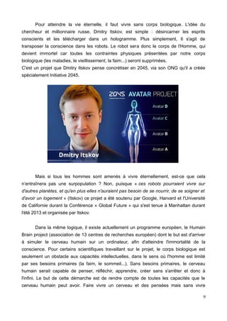Pour atteindre la vie éternelle, il faut vivre sans corps biologique. L'idée du
chercheur et millionnaire russe, Dmitry Itskov, est simple : désincarner les esprits
conscients et les télécharger dans un hologramme. Plus simplement, Il s'agit de
transposer la conscience dans les robots. Le robot sera donc le corps de l'Homme, qui
devient immortel car toutes les contraintes physiques présentées par notre corps
biologique (les maladies, le vieillissement, la faim...) seront supprimées.
C'est un projet que Dmitry Itskov pense concrétiser en 2045, via son ONG qu'il a créée
spécialement Initiative 2045.
Mais si tous les hommes sont amenés à vivre éternellement, est-ce que cela
n’entraînera pas une surpopulation ? Non, puisque « ces robots pourraient vivre sur
d'autres planètes, et qu'en plus elles n'auraient pas besoin de se nourrir, de se soigner et
d'avoir un logement » (Itskov) ce projet a été soutenu par Google, Harvard et l'Université
de Californie durant la Conférence « Global Future » qui s'est tenue à Manhattan durant
l'été 2013 et organisée par Itskov.
Dans la même logique, il existe actuellement un programme européen, le Humain
Brain project (association de 13 centres de recherches européen) dont le but est d'arriver
à simuler le cerveau humain sur un ordinateur, afin d'atteindre l'immortalité de la
conscience. Pour certains scientifiques travaillant sur le projet, le corps biologique est
seulement un obstacle aux capacités intellectuelles, dans le sens où l'homme est limité
par ses besoins primaires (la faim, le sommeil...). Sans besoins primaires, le cerveau
humain serait capable de penser, réfléchir, apprendre, créer sans s'arrêter et donc à
l'infini. Le but de cette démarche est de rendre compte de toutes les capacités que le
cerveau humain peut avoir. Faire vivre un cerveau et des pensées mais sans vivre
9
 