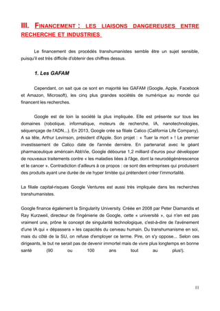 III. FINANCEMENT : LES LIAISONS DANGEREUSES ENTRE
RECHERCHE ET INDUSTRIES
Le financement des procédés transhumanistes semble être un sujet sensible,
puisqu'il est très difficile d'obtenir des chiffres dessus.
1. Les GAFAM
Cependant, on sait que ce sont en majorité les GAFAM (Google, Apple, Facebook
et Amazon, Microsoft), les cinq plus grandes sociétés de numérique au monde qui
financent les recherches.
Google est de loin la société la plus impliquée. Elle est présente sur tous les
domaines (robotique, informatique, moteurs de recherche, IA, nanotechnologies,
séquençage de l'ADN...). En 2013, Google crée sa filiale Calico (California Life Company).
A sa tête, Arthur Levinson, président d'Apple. Son projet : « Tuer la mort » ! Le premier
investissement de Calico date de l'année dernière. En partenariat avec le géant
pharmaceutique américain AbbVie, Google débourse 1,2 milliard d'euros pour développer
de nouveaux traitements contre « les maladies liées à l'âge, dont la neurodégénérescence
et le cancer ». Contradiction d’ailleurs à ce propos : ce sont des entreprises qui produisent
des produits ayant une durée de vie hyper limitée qui prétendent créer l’immortalité.
La filiale capital-risques Google Ventures est aussi très impliquée dans les recherches
transhumanistes.
Google finance également la Singularity University. Créée en 2008 par Peter Diamandis et
Ray Kurzweil, directeur de l'ingénierie de Google, cette « université », qui n'en est pas
vraiment une, prône le concept de singularité technologique, c'est-à-dire de l'avénement
d'une IA qui « dépassera » les capacités du cerveau humain. Du transhumanisme en soi,
mais du côté de la SU, on refuse d'employer ce terme. Pire, on s'y oppose... Selon ces
dirigeants, le but ne serait pas de devenir immortel mais de vivre plus longtemps en bonne
santé (90 ou 100 ans tout au plus!).
11
 