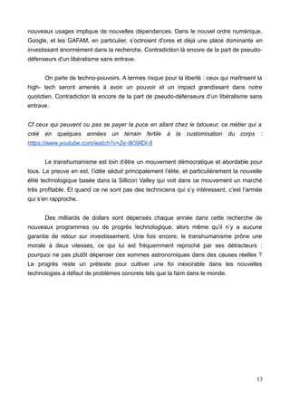 nouveaux usages implique de nouvelles dépendances. Dans le nouvel ordre numérique,
Google, et les GAFAM, en particulier, s’octroient d’ores et déjà une place dominante en
investissant énormément dans la recherche. Contradiction là encore de la part de pseudo-
défenseurs d’un libéralisme sans entrave.
On parle de techno-pouvoirs. A termes risque pour la liberté : ceux qui maîtrisent la
high- tech seront amenés à avoir un pouvoir et un impact grandissant dans notre
quotidien. Contradiction là encore de la part de pseudo-défenseurs d’un libéralisme sans
entrave.
Cf ceux qui peuvent ou pas se payer la puce en allant chez le tatoueur, ce métier qui a
créé en quelques années un terrain fertile à la customisation du corps :
https://www.youtube.com/watch?v=Ze-W39fDl-8
Le transhumanisme est loin d’être un mouvement démocratique et abordable pour
tous. La preuve en est, l’idée séduit principalement l’élite, et particulièrement la nouvelle
élite technologique basée dans la Sillicon Valley qui voit dans ce mouvement un marché
très profitable. Et quand ce ne sont pas des techniciens qui s’y intéressent, c’est l’armée
qui s’en rapproche.
Des milliards de dollars sont dépensés chaque année dans cette recherche de
nouveaux programmes ou de progrès technologique, alors même qu’il n’y a aucune
garantie de retour sur investissement. Une fois encore, le transhumanisme prône une
morale à deux vitesses, ce qui lui est fréquemment reproché par ses détracteurs :
pourquoi ne pas plutôt dépenser ces sommes astronomiques dans des causes réelles ?
Le progrès reste un prétexte pour cultiver une foi inexorable dans les nouvelles
technologies à défaut de problèmes concrets tels que la faim dans le monde.
13
 