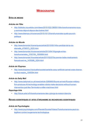 WEBOGRAPHIE
SITES DE MEDIAS
Articles de l'Obs
• http://bibliobs.nouvelobs.com/idees/20151022.OBS8118/le-transhumanisme-nous-
y-sommes-deja-et-depuis-des-lustres.html
• http://www.letemps.ch/sciences/2015/10/13/transhumanistes-quete-pouvoir-
politique
Articles du Monde
• http://www.lemonde.fr/ameriques/article/2015/09/14/le-candidat-de-la-vie-
eternelle_4756573_3222.html
• http://www.lemonde.fr/sciences/article/2013/04/18/google-et-les-
transhumanistes_3162104_1650684.html
• http://www.lemonde.fr/societe/article/2011/02/07/le-premier-bebe-medicament-
francais-est-ne_1476586_3224.html
Article de l'Express
• http://www.lexpress.fr/actualite/societe/sante/le-coeur-artificiel-carmat-vraie-chance-
ou-faux-espoir_1309354.html
Article du Daily Mail
• http://www.dailymail.co.uk/news/article-3280685/Skynet-arrived-Russian-military-
firm-produces-AI-technology-enables-robots-make-decisions-without-human-
intervention-just-like-Terminator-s-killer-machines.html
Reportage Arte
• http://future.arte.tv/fr/transhumanisme-des-cyborgs-la-maison-blanche
REVUES SCIENTIFIQUES ET SITES D'ORGANISME DE RECHERCHES SCIENTIFIQUES
Article de Psychologies
• http://www.psychologies.com/Planete/Societe/Videos/Transhumanisme-peut-on-
legiferer-contre-l-eugenisme-technologique
15
 