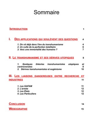 Sommaire
INTRODUCTION 1
I. DES APPLICATIONS QUI SOULÈVENT DES QUESTIONS 4
1. On vit déjà dans l'ère du transhumanisme 4
2. Un culte de la perfection totalitaire 6
3. Vers une immortalité des humains ? 7
II. LE TRANSHUMANISME ET SES DÉRIVES UTOPIQUES 8
1. Quelques théories transhumanistes utopiques et
controversées 8
2. Dérives transhumanistes et eugénisme 10
III. LES LIAISONS DANGEREUSES ENTRE RECHERCHE ET
INDUSTRIES 11
1. Les GAFAM 11
2. L'armée 12
3. Les États 12
4. Les Particuliers 12
CONCLUSION 14
WEBOGRAPHIE 15
 