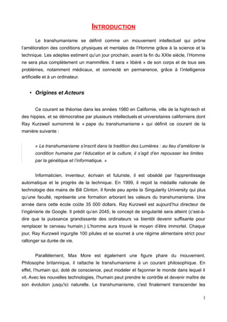 INTRODUCTION
Le transhumanisme se définit comme un mouvement intellectuel qui prône
l’amélioration des conditions physiques et mentales de l’Homme grâce à la science et la
technique. Les adeptes estiment qu’un jour prochain, avant la fin du XXIe siècle, l’Homme
ne sera plus complètement un mammifère. Il sera « libéré » de son corps et de tous ses
problèmes, notamment médicaux, et connecté en permanence, grâce à l’intelligence
artificielle et à un ordinateur.
• Origines et Acteurs
Ce courant se théorise dans les années 1980 en Californie, ville de la hight-tech et
des hippies, et se démocratise par plusieurs intellectuels et universitaires californiens dont
Ray Kurzweil surnommé le « pape du transhumanisme » qui définit ce courant de la
manière suivante :
« Le transhumanisme s’inscrit dans la tradition des Lumières : au lieu d’améliorer la
condition humaine par l’éducation et la culture, il s’agit d’en repousser les limites
par la génétique et l’informatique. »
Informaticien, inventeur, écrivain et futuriste, il est obsédé par l'apprentissage
automatique et le progrès de la technique. En 1999, il reçoit la médaille nationale de
technologie des mains de Bill Clinton. Il fonde peu après la Singularity University qui plus
qu’une faculté, représente une formation arborant les valeurs du transhumanisme. Une
année dans cette école coûte 35 000 dollars. Ray Kurzweil est aujourd’hui directeur de
l’ingénierie de Google. Il prédit qu’en 2045, le concept de singularité sera atteint (c’est-à-
dire que la puissance grandissante des ordinateurs va bientôt devenir suffisante pour
remplacer le cerveau humain.) L'homme aura trouvé le moyen d’être immortel. Chaque
jour, Ray Kurzweil ingurgite 100 pilules et se soumet à une régime alimentaire strict pour
rallonger sa durée de vie.
Parallèlement, Max More est également une figure phare du mouvement.
Philosophe britannique, il rattache le transhumanisme à un courant philosophique. En
effet, l’humain qui, doté de conscience, peut modeler et façonner le monde dans lequel il
vit. Avec les nouvelles technologies, l'humain peut prendre le contrôle et devenir maître de
son évolution jusqu'ici naturelle. Le transhumanisme, c'est finalement transcender les
1
 