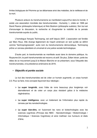 limites biologiques de l'Homme qui se débarrasse ainsi des maladies, de la vieillesse et de
la mort.
Plusieurs acteurs du transhumanisme se manifestent aujourd’hui dans le monde. Il
existe une association mondiale des transhumanistes : Humanity +, créée en 1998 par
David Pearce (philosophe britannique) et Nick Bostrom (philosophe suédois). Son but est
d’encourager la discussion, la recherche et d'augmenter la visibilité de la pensée
transhumaniste auprès du public.
L’homologue français Technoprog, est actif depuis 2007. L’association est fondée
par Marc Roux. Elle diverge légèrement de l’esprit américain en tant qu'elle se définit
comme "technoprogressiste", autre nom du transhumanisme démocratique. Technoprog
prône un cerveau planétaire et universel et une justice sociale technologique.
D’autre part, le transhumaniste se manifeste aussi dans le domaine politique. Au
Royaume-Uni, le parti transhumaniste est reconnu et actif. De plus, Zoltan Istvan, porte les
idées de ce mouvement jusqu’à la Maison Blanche en se présentant, sous l’étiquette des
transhumanistes, à la présidence américaine de 2016.
• Objectifs et portée sociale
Le but des transhumanistes est de créer un humain augmenté, un corps humain
2.0. Pour se faire, trois concepts façonnent leur idéologie :
➢ La super longévité, avec l’idée de vivre beaucoup plus longtemps voir
éternellement et de créer un corps plus résistant grâce à la médecine
régénératrice.
➢ La super intelligence, avec un traitement de l’information plus rapide du
cerveau par les nanotechnologies
➢ Le super bien-être, en fusionnant les nano et biotechnologies avec les
sciences cognitives (Principe des NBIC : Nanotechnologie / Biotechnologie /
Informatique / Sciences Cognitives) et ainsi maîtriser nos humeurs et états
d’âme.
2
 