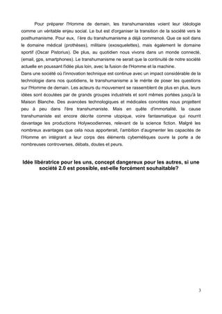 Pour préparer l'Homme de demain, les transhumanistes voient leur idéologie
comme un véritable enjeu social. Le but est d'organiser la transition de la société vers le
posthumanisme. Pour eux, l’ère du transhumanisme a déjà commencé. Que ce soit dans
le domaine médical (prothèses), militaire (exosquelettes), mais également le domaine
sportif (Oscar Pistorius). De plus, au quotidien nous vivons dans un monde connecté,
(email, gps, smartphones). Le transhumanisme ne serait que la continuité de notre société
actuelle en poussant l'idée plus loin, avec la fusion de l'Homme et la machine.
Dans une société où l'innovation technique est continue avec un impact considérable de la
technologie dans nos quotidiens, le transhumanisme a le mérite de poser les questions
sur l'Homme de demain. Les acteurs du mouvement se rassemblent de plus en plus, leurs
idées sont écoutées par de grands groupes industriels et sont mêmes portées jusqu'à la
Maison Blanche. Des avancées technologiques et médicales concrètes nous projettent
peu à peu dans l'ère transhumaniste. Mais en quête d'immortalité, la cause
transhumaniste est encore décrite comme utopique, voire fantasmatique qui nourrit
davantage les productions Holywoodiennes, relevant de la science fiction. Malgré les
nombreux avantages que cela nous apporterait, l’ambition d’augmenter les capacités de
l’Homme en intégrant a leur corps des éléments cybernétiques ouvre la porte a de
nombreuses controverses, débats, doutes et peurs.
Idée libératrice pour les uns, concept dangereux pour les autres, si une
société 2.0 est possible, est-elle forcément souhaitable?
3
 