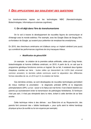 I. DES APPLICATIONS QUI SOULÈVENT DES QUESTIONS
Le transhumanisme repose sur les technologies NBIC (Nanotechnologies,
Biotechnologies, Informatique et sciences cognitives).
1. On vit déjà dans l'ère du transhumanisme
On le voit à travers le développement de nouvelles façons de communiquer et
d'interagir avec le monde extérieur. Par exemple, avec les Google Glass de Sergey Brin,
co-fondateur de Google, qui avaient pour prétention de remplacer les smartphones.
En 2010, des chercheurs américains ont d'ailleurs conçu un implant cérébral (une puce)
qui a amélioré les performances cognitives de cinq macaques rhésus.
➢ Modification de gênes/ADN
Un exemple : la création de la première cellule artificielle, créée par Craig Venter,
biotechnologiste et homme d'affaires américain, en 2010. A partir de là, on sait que le
programme génétique fonctionne comme un logiciel. De ce fait, il existerait deux lignées
d'espèces vivantes sur terre : toutes celles qui descendent de LUCA (last universal
common ancestor), la dernière cellule commune avant la séparation des différentes
formes naturelles de vie, et JCVI-syn1.0, la création de Venter.
Ces dernières années, se sont développées de nouvelles technologies permettant
de mieux maîtriser la procréation : le diagnostic prénatal (DPN) et le diagnostic
préimplantatoire (DPI). Le but : savoir si le fœtus est mal formé. Il est d'abord destiné aux
parents qui souhaiteraient éviter la transmission de pathologies héréditaires. Si l'embryon
n'est pas sain, il n'est pas réimplanté dans la mère, évitant à cette dernière de se faire
avorter.
Cette technique mène à des dérives : aux États-Unis et au Royaume-Uni, des
parents font concevoir des « bébés handicapés », pour qu'ils aient le même handicap
physique qu'eux (la surdité ou la non-voyance par exemple).
4
 