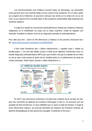 Les transhumanistes sont d’ailleurs souvent taxés de démiurges, car persuadés
qu’ils peuvent avoir une maîtrise totale sur leur corps et leur existence. En un sens, grâce
aux progrès de la médecine, ils peuvent s’octroyer des droits sur la notion de vie ou de
mort, ce qui répond d’une nouvelle façon à des questions existentielles déjà explorées par
certaines religions.
Il s’agit d’un aspect du mouvement particulièrement critiqué par certaines instances
religieuses où la modification du corps est un tabou suprême. Inutile de rappeler, par
exemple, l’hostilité du Vatican vis-à-vis du diagnostic prénatal ou préimplantatoire.
Pour aller plus loin : scène du film Bienvenue à Gattaca où les parents choisissent leur
fils. https://www.youtube.com/watch?v=js1BS1ZKTq8
Il faut noter l'existence des « bébés médicaments », appelés aussi « bébés du
double-espoir ». Ce sont des bébés conçus à l'aide d'une sélection d'embryons avec un
double diagnostic préimplantatoire (DPI) pour que l'enfant n'ait pas la maladie de son frère
ou de sa sœur mais puisse le guérir de sa maladie grâce à un prélèvement de sang de
cordon (exemple : Adam Nash, premier « bébé médicament »).
En 2013, des chercheurs américains ont placé des implants de le cerveau de rats,
pour leur permettre de détecter les lumières infrarouges à l’œil nu. Ils prouvent qu'il est
possible de faire fonctionner un sens défaillant par un sens en état de fonction. Il s'agit là
d'une découverte majeure, qui pourrait permettre de restaurer les fonctions motrices de
patients tétraplégiques et des personnes aveugles. Il existerait un 6e sens !
5
 