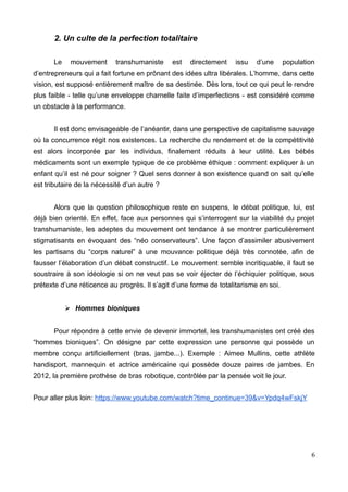 2. Un culte de la perfection totalitaire
Le mouvement transhumaniste est directement issu d’une population
d’entrepreneurs qui a fait fortune en prônant des idées ultra libérales. L’homme, dans cette
vision, est supposé entièrement maître de sa destinée. Dès lors, tout ce qui peut le rendre
plus faible - telle qu’une enveloppe charnelle faite d’imperfections - est considéré comme
un obstacle à la performance.
Il est donc envisageable de l’anéantir, dans une perspective de capitalisme sauvage
où la concurrence régit nos existences. La recherche du rendement et de la compétitivité
est alors incorporée par les individus, finalement réduits à leur utilité. Les bébés
médicaments sont un exemple typique de ce problème éthique : comment expliquer à un
enfant qu’il est né pour soigner ? Quel sens donner à son existence quand on sait qu’elle
est tributaire de la nécessité d’un autre ?
Alors que la question philosophique reste en suspens, le débat politique, lui, est
déjà bien orienté. En effet, face aux personnes qui s’interrogent sur la viabilité du projet
transhumaniste, les adeptes du mouvement ont tendance à se montrer particulièrement
stigmatisants en évoquant des “néo conservateurs”. Une façon d’assimiler abusivement
les partisans du “corps naturel” à une mouvance politique déjà très connotée, afin de
fausser l’élaboration d’un débat constructif. Le mouvement semble incritiquable, il faut se
soustraire à son idéologie si on ne veut pas se voir éjecter de l’échiquier politique, sous
prétexte d’une réticence au progrès. Il s’agit d’une forme de totalitarisme en soi.
➢ Hommes bioniques
Pour répondre à cette envie de devenir immortel, les transhumanistes ont créé des
“hommes bioniques”. On désigne par cette expression une personne qui possède un
membre conçu artificiellement (bras, jambe...). Exemple : Aimee Mullins, cette athlète
handisport, mannequin et actrice américaine qui possède douze paires de jambes. En
2012, la première prothèse de bras robotique, contrôlée par la pensée voit le jour.
Pour aller plus loin: https://www.youtube.com/watch?time_continue=39&v=Ypdq4wFskjY
6
 