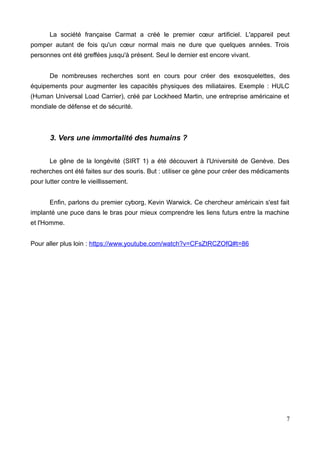 La société française Carmat a créé le premier cœur artificiel. L'appareil peut
pomper autant de fois qu'un cœur normal mais ne dure que quelques années. Trois
personnes ont été greffées jusqu'à présent. Seul le dernier est encore vivant.
De nombreuses recherches sont en cours pour créer des exosquelettes, des
équipements pour augmenter les capacités physiques des miliataires. Exemple : HULC
(Human Universal Load Carrier), créé par Lockheed Martin, une entreprise américaine et
mondiale de défense et de sécurité.
3. Vers une immortalité des humains ?
Le gêne de la longévité (SIRT 1) a été découvert à l'Université de Genève. Des
recherches ont été faites sur des souris. But : utiliser ce gène pour créer des médicaments
pour lutter contre le vieillissement.
Enfin, parlons du premier cyborg, Kevin Warwick. Ce chercheur américain s'est fait
implanté une puce dans le bras pour mieux comprendre les liens futurs entre la machine
et l'Homme.
Pour aller plus loin : https://www.youtube.com/watch?v=CFsZtRCZOfQ#t=86
7
 